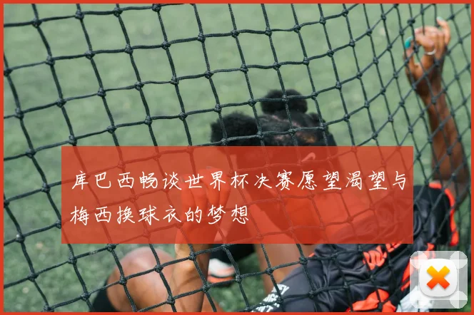 库巴西畅谈世界杯决赛愿望渴望与梅西换球衣的梦想